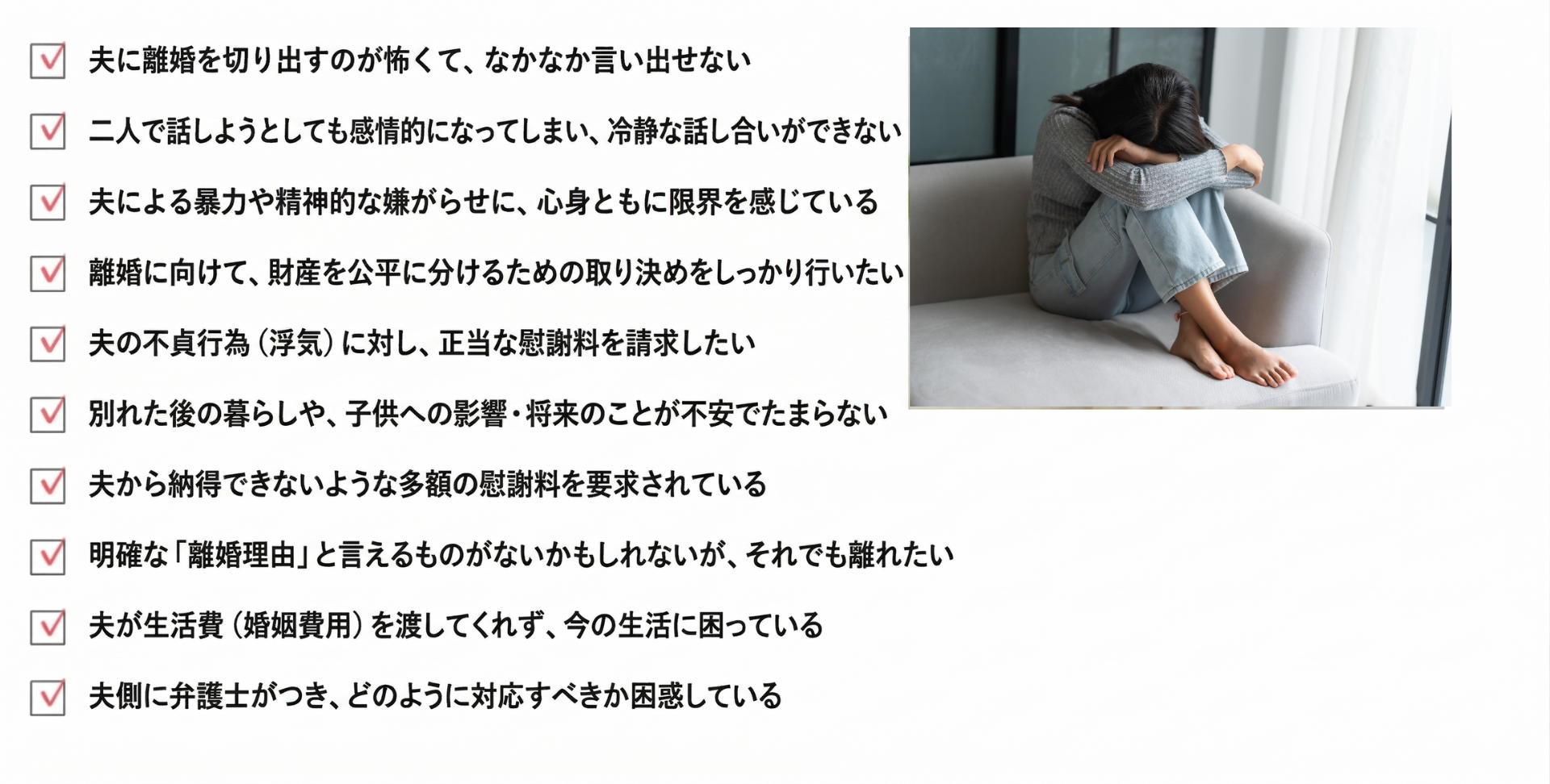 夫に離婚を切り出すのが怖くて、なかなか言い出せない
二人で話そうとしても感情的になってしまい、冷静な話し合いができない
夫による暴力や精神的な嫌がらせに、心身ともに限界を感じている
離婚に向けて、財産を公平に分けるための取り決めをしっかり行いたい
夫の不貞行為(浮気)に対し、正当な慰謝料を請求したい
別れた後の暮らしや、子供への影響・将来のことが不安でたまらない
夫から納得できないような多額の慰謝料を要求されている
明確な「離婚理由」と言えるものがないかもしれないが、それでも離れたい
夫が生活費(婚姻費用)を渡してくれず、今の生活に困っている
夫側に弁護士がつき、どのように対応すべきか困惑している
