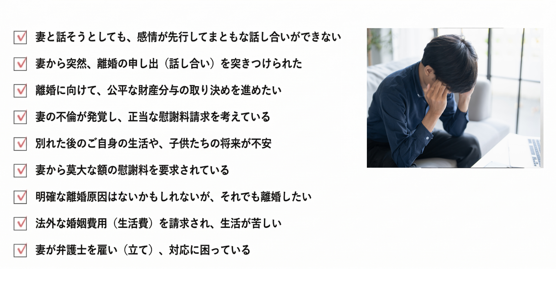 妻と話しても感情的になり、話し合いにならない

妻から突然離婚を迫られた

離婚を考えているため、適切な財産分与を決めたい

妻が浮気をしているので慰謝料の請求をしたい

離婚後の生活や子供のことが心配

妻から高額な慰謝料請求をされている

離婚理由がないかもしれないけれど離婚したい

高額な婚姻費用を請求されており、困っている

妻が弁護士を立ててきた